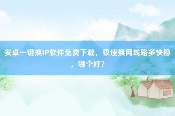 安卓一键换IP软件免费下载，极速换网线路多快稳，哪个好？