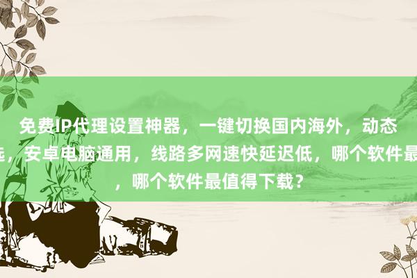 免费IP代理设置神器，一键切换国内海外，动态静态皆可选，安卓电脑通用，线路多网速快延迟低，哪个软件最值得下载？