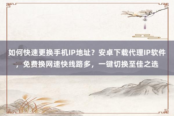如何快速更换手机IP地址？安卓下载代理IP软件，免费换网速快线路多，一键切换至佳之选