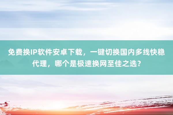 免费换IP软件安卓下载，一键切换国内多线快稳代理，哪个是极速换网至佳之选？