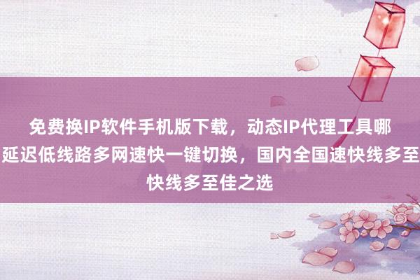 免费换IP软件手机版下载，动态IP代理工具哪里买？延迟低线路多网速快一键切换，国内全国速快线多至佳之选