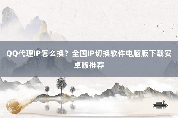QQ代理IP怎么换？全国IP切换软件电脑版下载安卓版推荐