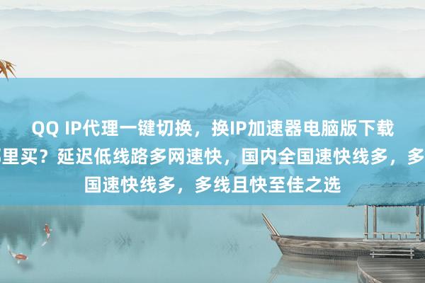 QQ IP代理一键切换，换IP加速器电脑版下载，安卓手机版哪里买？延迟低线路多网速快，国内全国速快线多，多线且快至佳之选