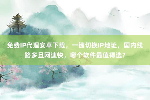 免费IP代理安卓下载，一键切换IP地址，国内线路多且网速快，哪个软件最值得选？