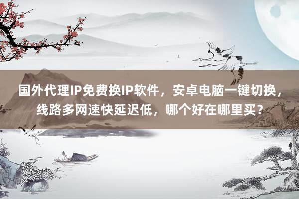 国外代理IP免费换IP软件，安卓电脑一键切换，线路多网速快延迟低，哪个好在哪里买？