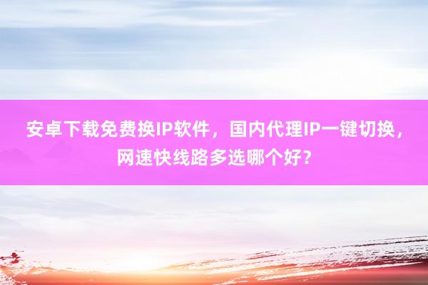 安卓下载免费换IP软件，国内代理IP一键切换，网速快线路多选哪个好？