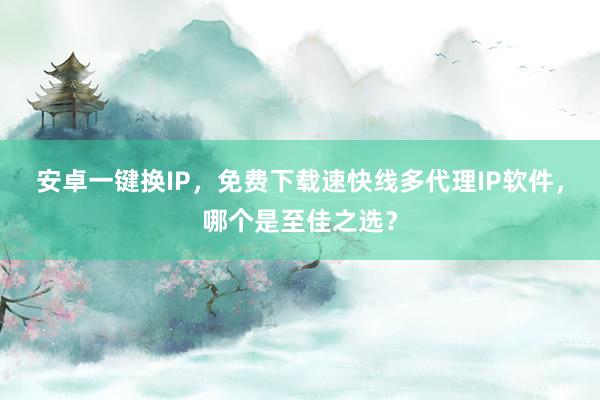 安卓一键换IP，免费下载速快线多代理IP软件，哪个是至佳之选？