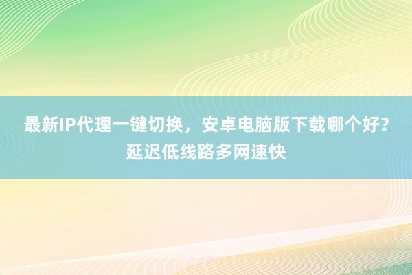 最新IP代理一键切换，安卓电脑版下载哪个好？延迟低线路多网速快