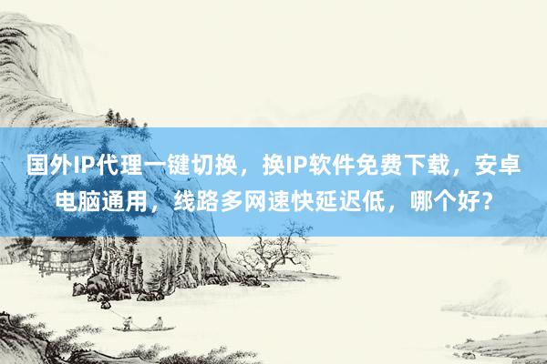 国外IP代理一键切换，换IP软件免费下载，安卓电脑通用，线路多网速快延迟低，哪个好？