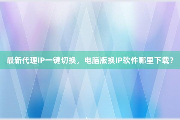 最新代理IP一键切换，电脑版换IP软件哪里下载？