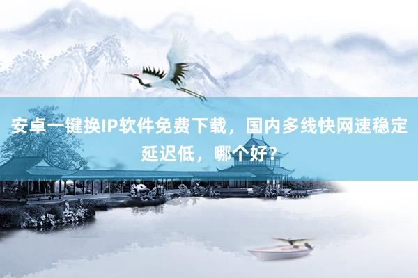 安卓一键换IP软件免费下载，国内多线快网速稳定延迟低，哪个好？