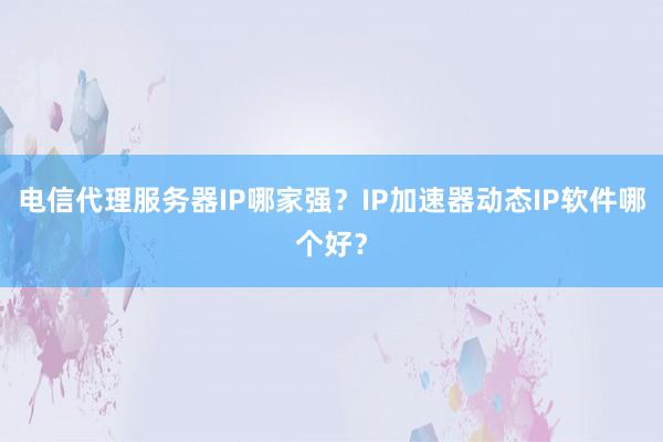 电信代理服务器IP哪家强？IP加速器动态IP软件哪个好？