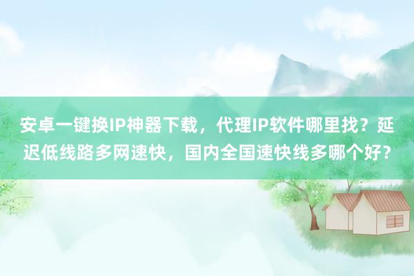 安卓一键换IP神器下载，代理IP软件哪里找？延迟低线路多网速快，国内全国速快线多哪个好？