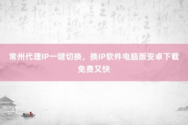 常州代理IP一键切换，换IP软件电脑版安卓下载免费又快