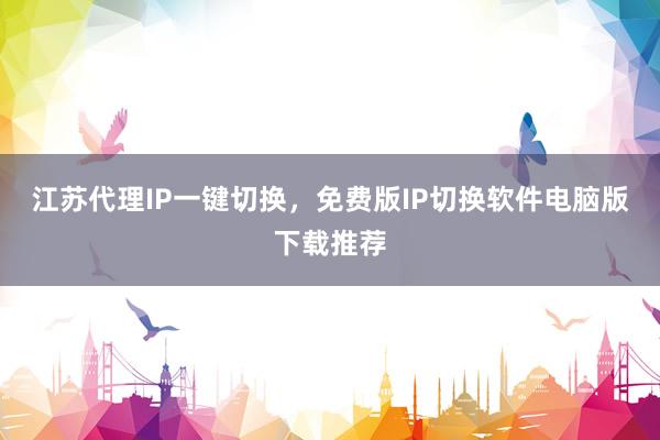 江苏代理IP一键切换，免费版IP切换软件电脑版下载推荐