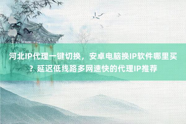 河北IP代理一键切换，安卓电脑换IP软件哪里买？延迟低线路多网速快的代理IP推荐