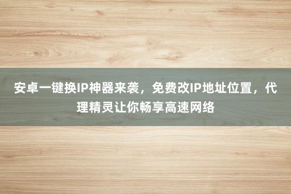 安卓一键换IP神器来袭，免费改IP地址位置，代理精灵让你畅享高速网络