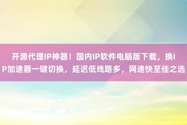 开源代理IP神器！国内IP软件电脑版下载，换IP加速器一键切换，延迟低线路多，网速快至佳之选