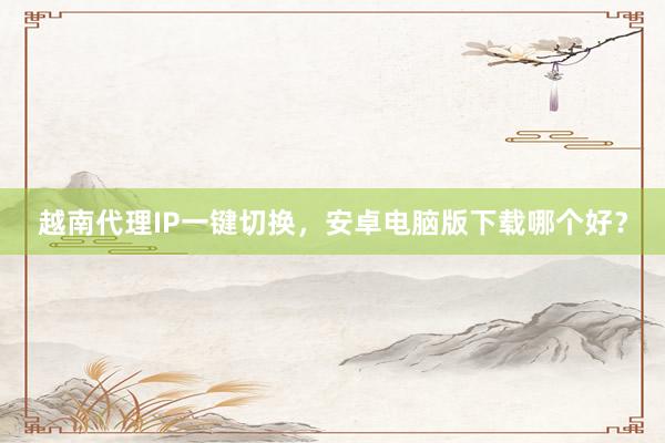 越南代理IP一键切换，安卓电脑版下载哪个好？