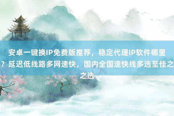安卓一键换IP免费版推荐，稳定代理IP软件哪里买？延迟低线路多网速快，国内全国速快线多选至佳之选