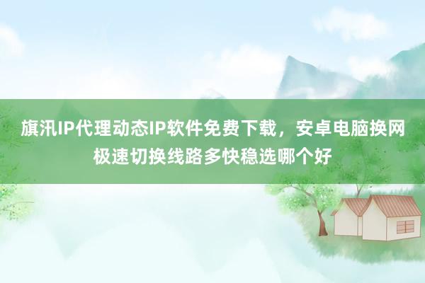 旗汛IP代理动态IP软件免费下载，安卓电脑换网极速切换线路多快稳选哪个好