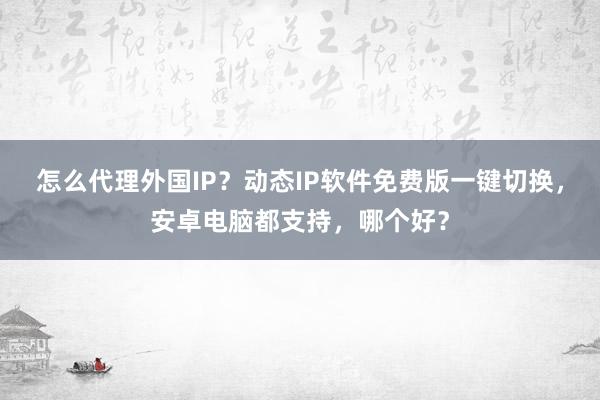 怎么代理外国IP？动态IP软件免费版一键切换，安卓电脑都支持，哪个好？