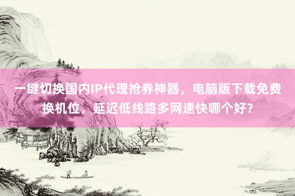 一键切换国内IP代理抢券神器，电脑版下载免费换机位，延迟低线路多网速快哪个好？
