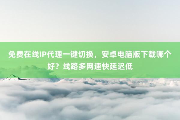免费在线IP代理一键切换，安卓电脑版下载哪个好？线路多网速快延迟低
