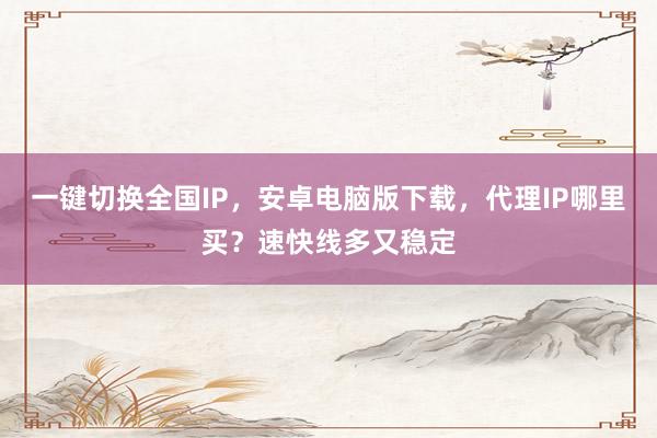 一键切换全国IP，安卓电脑版下载，代理IP哪里买？速快线多又稳定