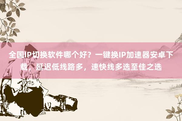 全国IP切换软件哪个好？一键换IP加速器安卓下载，延迟低线路多，速快线多选至佳之选