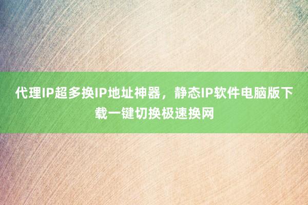 代理IP超多换IP地址神器，静态IP软件电脑版下载一键切换极速换网