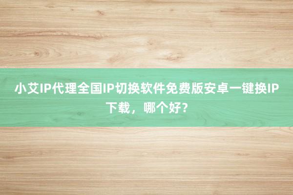 小艾IP代理全国IP切换软件免费版安卓一键换IP下载，哪个好？