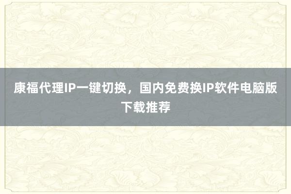 康福代理IP一键切换，国内免费换IP软件电脑版下载推荐
