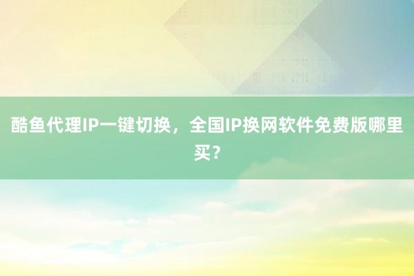 酷鱼代理IP一键切换，全国IP换网软件免费版哪里买？