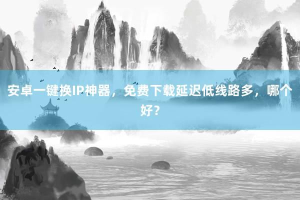 安卓一键换IP神器，免费下载延迟低线路多，哪个好？