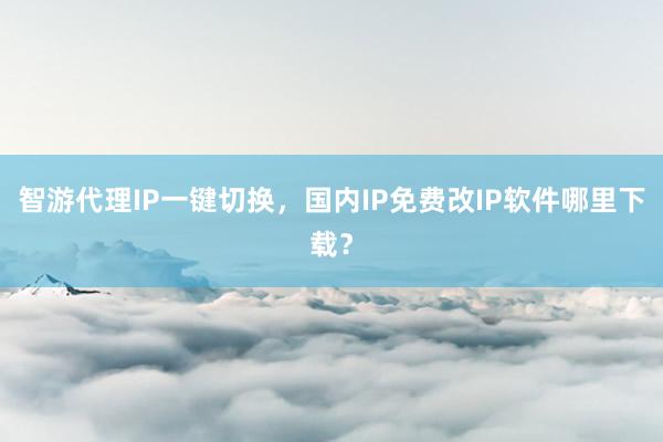 智游代理IP一键切换，国内IP免费改IP软件哪里下载？