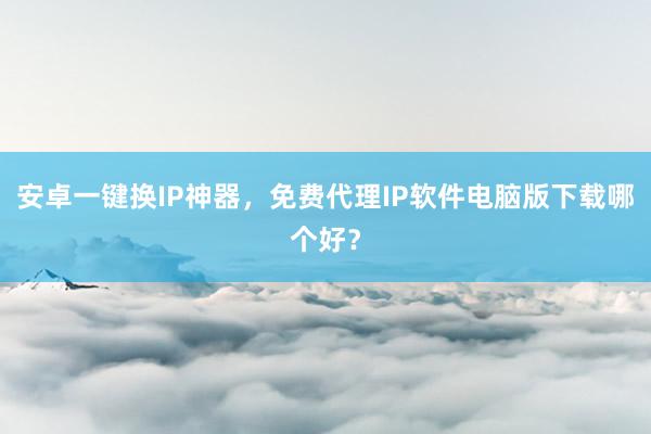 安卓一键换IP神器，免费代理IP软件电脑版下载哪个好？