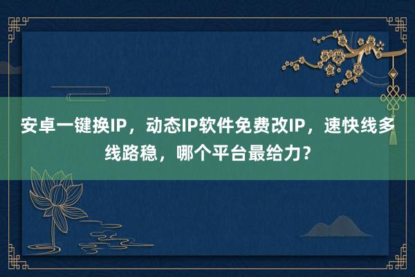 安卓一键换IP，动态IP软件免费改IP，速快线多线路稳，哪个平台最给力？