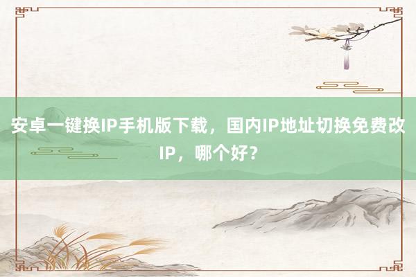 安卓一键换IP手机版下载，国内IP地址切换免费改IP，哪个好？