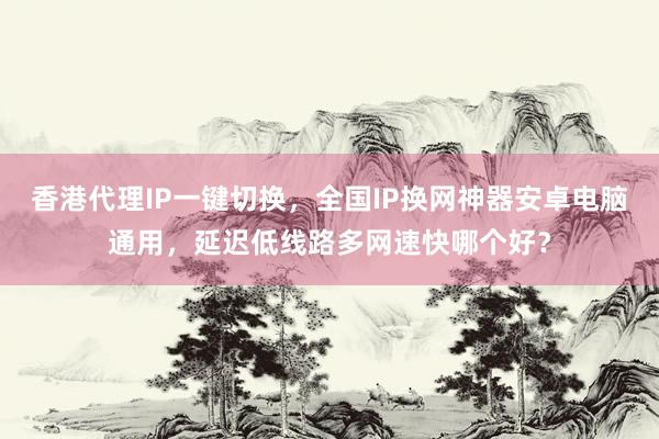 香港代理IP一键切换，全国IP换网神器安卓电脑通用，延迟低线路多网速快哪个好？