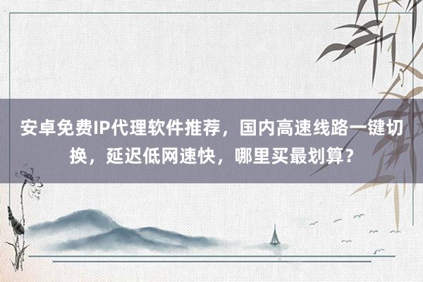 安卓免费IP代理软件推荐，国内高速线路一键切换，延迟低网速快，哪里买最划算？