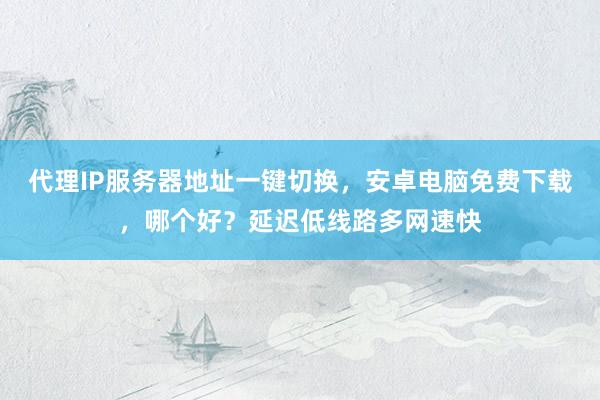 代理IP服务器地址一键切换，安卓电脑免费下载，哪个好？延迟低线路多网速快