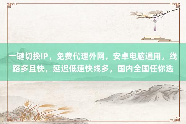 一键切换IP，免费代理外网，安卓电脑通用，线路多且快，延迟低速快线多，国内全国任你选