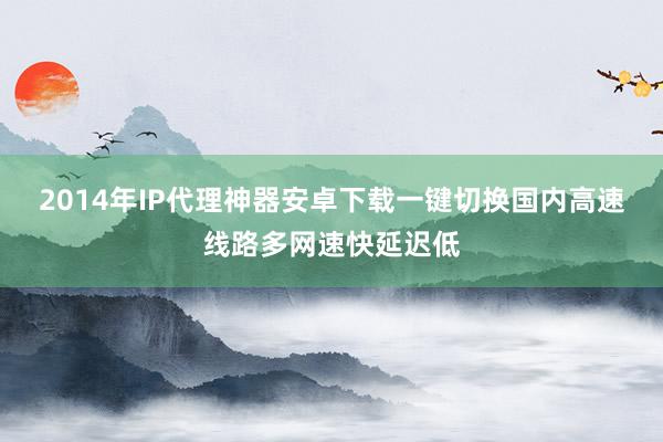 2014年IP代理神器安卓下载一键切换国内高速线路多网速快延迟低