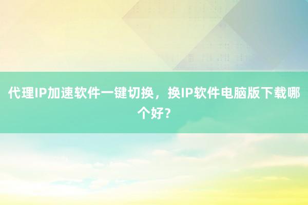 代理IP加速软件一键切换，换IP软件电脑版下载哪个好？