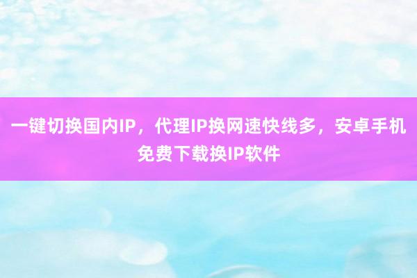 一键切换国内IP，代理IP换网速快线多，安卓手机免费下载换IP软件