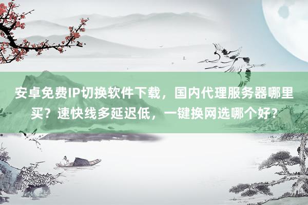 安卓免费IP切换软件下载，国内代理服务器哪里买？速快线多延迟低，一键换网选哪个好？