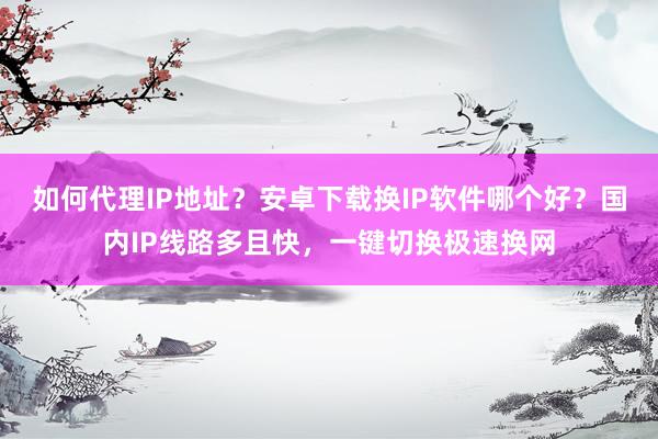 如何代理IP地址？安卓下载换IP软件哪个好？国内IP线路多且快，一键切换极速换网