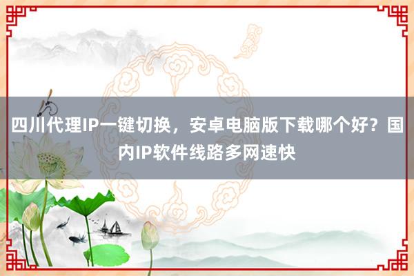 四川代理IP一键切换，安卓电脑版下载哪个好？国内IP软件线路多网速快