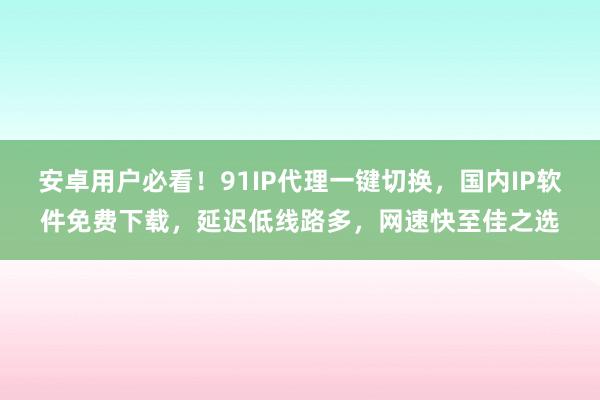 安卓用户必看！91IP代理一键切换，国内IP软件免费下载，延迟低线路多，网速快至佳之选